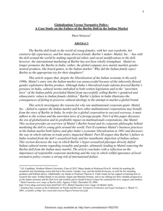 Electronic copy available at: http://ssrn.com/abstract=1802793Electronic copy available at: http://ssrn.com/abstract=1802793Electronic copy available at: http://ssrn.com/abstract=1802793
1
Globalization Versus Normative Policy:
A Case Study on the Failure of the Barbie Doll in the Indian Market
PRITI NEMANI
1
ABSTRACT
The Barbie doll leads in the world of young females, with her vast wardrobe, her
extensive life experiences, and her many diverse friends. Barbie‟s maker- Mattel, Inc. – has sold
the doll around the world by making superficial ethnic and racial modifications to the doll;
however, the international marketing of Barbie has not been wholly triumphant. Mattel no
longer promotes the Barbie in India; rather, the global company now mainly markets gender
neutral products, like board games, to the Indian market.2
Why did the Indian family reject
Barbie as the appropriate toy for their daughters?
This article argues that, despite the liberalization of the Indian economy in the early
1990s, Mattel‟s entry into the Indian market was unsuccessful because of the inherently flawed,
gender exploitative Barbie product. Although India‟s liberalized trade reforms favored Barbie‟s
presence in India, cultural norms embodied in both written legislation and in the “unwritten
laws” of the Indian public precluded Mattel from successfully selling Barbie‟s gendered and
ethnocentric values to Indian female children.3
Barbie‟s failure in India illustrates the
consequences of failing to preserve cultural ideology in the attempt to market a global brand.
This article investigates the reasons for why one multinational corporate giant- Mattel,
Inc. - failed to capture the Indian market and how other multinational corporations may benefit
from the story of Barbie in India. In order for a global corporation to succeed overseas, it must
adhere to the written and the unwritten laws of a foreign people. Part I of this paper discusses
the era of globalization and its profitable impact on multinationals corporations, like Mattel.
This section provides an overview of Mattel‟s Barbie brand and its corporate philosophy behind
marketing the doll to young girls around the world. Part II examines Mattel‟s business practices
in the Indian market both before and after India‟s economic liberalization in 1991 and discusses
the way in which reforms in trade policy impacted Mattel. Part III argues that Barbie‟s failure in
India resulted from the doll‟s sexualized body and her inauthentic depiction of Indian culture.
This section discusses the way in which Barbie‟s hyper-sexualized physique directly defied
Indian cultural norms regarding sexuality and gender, ultimately leading to Mattel removing the
Barbie doll from the Indian mass market. The article concludes with a reflection on the
importance of responsible corporate marketing and the way in which willful ignorance of local
normative policy creates a strong risk of international failure.
1
J.D. Candidate, Northern Illinois University, Class of 2012. Many thanks to Professor Elvia R. Arriola for teaching the
wonderful and stimulating course that led to this article- Gender, Law, and the Global Economy, as well for her unending
guidance and brilliant advice. Additionally, my thanks to Professor Theresa A. Clark-Arado for her support in learning how to
research this topic. Further thanks to my parents, Sajjan and Manisha Nemani, and to my siblings for their valuable perspectives
on the Indian economy and for their love and wisdom and to Gerald Francis Connor for continual his love, support, and intellect.
2
Mattel launches new range of Barbie dolls, Agency FAQs!, December 20, 2000,
http://www.afaqs.com/news/story.html?sid=1413_Mattel+launches+new+range+of+Barbie+dolls.
3
Amartya Sen, Lecture at the Conference on Norms and the Law, Normative Evaluation and Legal Analogues 1, March 31,
2001, available at http://law.wustl.edu/centeris/Papers/Norms/sen2.pdf.
 