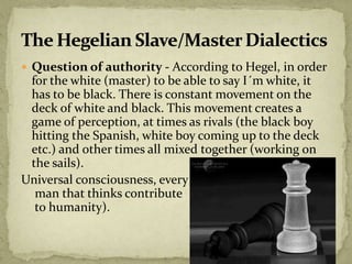  Question of authority - According to Hegel, in order
for the white (master) to be able to say I´m white, it
has to be black. There is constant movement on the
deck of white and black. This movement creates a
game of perception, at times as rivals (the black boy
hitting the Spanish, white boy coming up to the deck
etc.) and other times all mixed together (working on
the sails).
Universal consciousness, every
man that thinks contribute
to humanity).
 