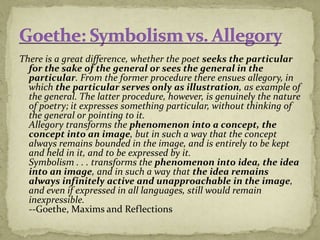 There is a great difference, whether the poet seeks the particular
for the sake of the general or sees the general in the
particular. From the former procedure there ensues allegory, in
which the particular serves only as illustration, as example of
the general. The latter procedure, however, is genuinely the nature
of poetry; it expresses something particular, without thinking of
the general or pointing to it.
Allegory transforms the phenomenon into a concept, the
concept into an image, but in such a way that the concept
always remains bounded in the image, and is entirely to be kept
and held in it, and to be expressed by it.
Symbolism . . . transforms the phenomenon into idea, the idea
into an image, and in such a way that the idea remains
always infinitely active and unapproachable in the image,
and even if expressed in all languages, still would remain
inexpressible.
--Goethe, Maxims and Reflections
 