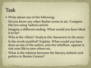  Write about one of the following:
- Do you know any other Barber scene in art. Compare
the two using Yadon’s article.
- Imagine a different ending. What would you have liked
it to be?
- Who is the villain? Analyze the characters in the story.
- Is the revolt justified? Explain. What would you have
done as one of the sailors, join the rebellion, oppose it,
risk your life to save others etc.
- What is the relation between the literary esthetic and
politics in Benito Cereno?
 