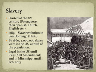  Started at the XV
century (Portuguese,
then Spanish, Dutch,
English etc.).
 1789 – Slave revolution in
San Domingo (Haiti).
 By 1860, 4.000.000 slaves
were in the US, a third of
the population.
 Legal in the US until
1865 (XIII Amendment)
and in Mississippi until…
Feb. 2013
 