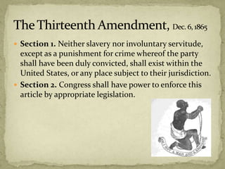  Section 1. Neither slavery nor involuntary servitude,
except as a punishment for crime whereof the party
shall have been duly convicted, shall exist within the
United States, or any place subject to their jurisdiction.
 Section 2. Congress shall have power to enforce this
article by appropriate legislation.
 