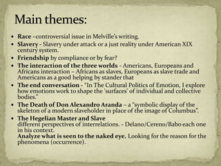  Race –controversial issue in Melville’s writing.
 Slavery - Slavery under attack or a just reality under American XIX
century system.
 Friendship by compliance or by fear?
 The interaction of the three worlds - Americans, Europeans and
Africans interaction – Africans as slaves, Europeans as slave trade and
Americans as a good helping by stander that
 The end conversation - “In The Cultural Politics of Emotion, I explore
how emotions work to shape the 'surfaces' of individual and collective
bodies.”
 The Death of Don Alexandro Aranda – a “symbolic display of the
skeleton of a modern slaveholder in place of the image of Columbus”.
 The Hegelian Master and Slave
different perspectives of interrelations. - Delano/Cereno/Babo each one
in his context.
Analyze what is seen to the naked eye. Looking for the reason for the
phenomena (occurrence).
 