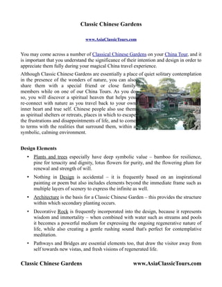 Classic Chinese Gardens

                                www.AsiaClassicTours.com


You may come across a number of Classical Chinese Gardens on your China Tour, and it
is important that you understand the significance of their intention and design in order to
appreciate them fully during your magical China travel experience.
Although Classic Chinese Gardens are essentially a place of quiet solitary contemplation
in the presence of the wonders of nature, you can also
share them with a special friend or close family
members while on one of our China Tours. As you do
so, you will discover a spiritual heaven that helps you
re-connect with nature as you travel back to your own
inner heart and true self. Chinese people also use them
as spiritual shelters or retreats, places in which to escape
the frustrations and disappointments of life, and to come
to terms with the realities that surround them, within a
symbolic, calming environment.


Design Elements
   • Plants and trees especially have deep symbolic value – bamboo for resilience,
     pine for tenacity and dignity, lotus flowers for purity, and the flowering plum for
     renewal and strength of will.
   • Nothing in Design is accidental – it is frequently based on an inspirational
     painting or poem but also includes elements beyond the immediate frame such as
     multiple layers of scenery to express the infinite as well.
   • Architecture is the basis for a Classic Chinese Garden – this provides the structure
     within which secondary planting occurs.
   • Decorative Rock is frequently incorporated into the design, because it represents
     wisdom and immortality – when combined with water such as streams and pools
     it becomes a powerful medium for expressing the ongoing regenerative nature of
     life, while also creating a gentle rushing sound that's perfect for contemplative
     meditation.
   • Pathways and Bridges are essential elements too, that draw the visitor away from
     self towards new vistas, and fresh visions of regenerated life.

Classic Chinese Gardens                                 www.AsiaClassicTours.com
 