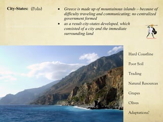 City-States: (Polis)   •   Greece is made up of mountainous islands – because of
                           difficulty traveling and communicating; no centralized
                           government formed
                       •   as a result city-states developed, which
                           consisted of a city and the immediate
                           surrounding land



                                                                Hard Coastline

                                                                Poor Soil

                                                                Trading

                                                                Natural Resources

                                                                Grapes

                                                                Olives

                                                                Adaptations?
 