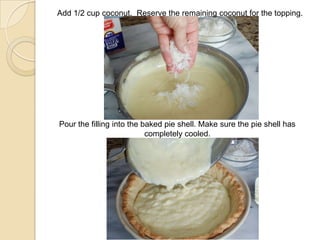Add 1/2 cup coconut. Reserve the remaining coconut for the topping.
Pour the filling into the baked pie shell. Make sure the pie shell has
completely cooled.
 