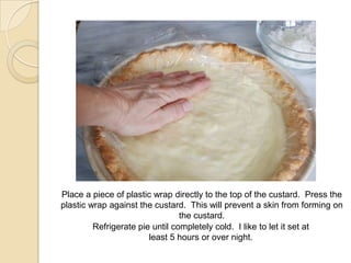 Place a piece of plastic wrap directly to the top of the custard. Press the
plastic wrap against the custard. This will prevent a skin from forming on
the custard.
Refrigerate pie until completely cold. I like to let it set at
least 5 hours or over night.
 