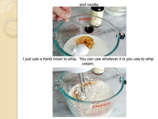 and vanilla.
I just use a hand mixer to whip. You can use whatever it is you use to whip
cream.
 