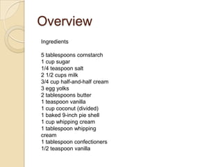 Overview
Ingredients
5 tablespoons cornstarch
1 cup sugar
1/4 teaspoon salt
2 1/2 cups milk
3/4 cup half-and-half cream
3 egg yolks
2 tablespoons butter
1 teaspoon vanilla
1 cup coconut (divided)
1 baked 9-inch pie shell
1 cup whipping cream
1 tablespoon whipping
cream
1 tablespoon confectioners
1/2 teaspoon vanilla
 