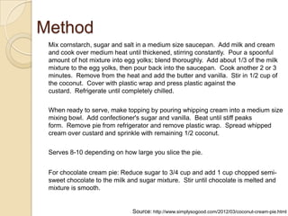 Method
Mix cornstarch, sugar and salt in a medium size saucepan. Add milk and cream
and cook over medium heat until thickened, stirring constantly. Pour a spoonful
amount of hot mixture into egg yolks; blend thoroughly. Add about 1/3 of the milk
mixture to the egg yolks, then pour back into the saucepan. Cook another 2 or 3
minutes. Remove from the heat and add the butter and vanilla. Stir in 1/2 cup of
the coconut. Cover with plastic wrap and press plastic against the
custard. Refrigerate until completely chilled.
When ready to serve, make topping by pouring whipping cream into a medium size
mixing bowl. Add confectioner's sugar and vanilla. Beat until stiff peaks
form. Remove pie from refrigerator and remove plastic wrap. Spread whipped
cream over custard and sprinkle with remaining 1/2 coconut.
Serves 8-10 depending on how large you slice the pie.
For chocolate cream pie: Reduce sugar to 3/4 cup and add 1 cup chopped semi-
sweet chocolate to the milk and sugar mixture. Stir until chocolate is melted and
mixture is smooth.
Source: http://www.simplysogood.com/2012/03/coconut-cream-pie.html
 