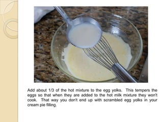 Add about 1/3 of the hot mixture to the egg yolks. This tempers the
eggs so that when they are added to the hot milk mixture they won't
cook. That way you don't end up with scrambled egg yolks in your
cream pie filling.
 