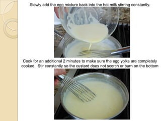 Slowly add the egg mixture back into the hot milk stirring constantly.
Cook for an additional 2 minutes to make sure the egg yolks are completely
cooked. Stir constantly so the custard does not scorch or burn on the bottom
of the pan.
 