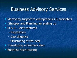 Business Advisory Services Mentoring support to entrepreneurs & promoters Strategy and Planning for scaling up M & A , Joint ventures   - Negotiation - Due diligence - Structuring of the deal Developing a Business Plan Business restructuring 