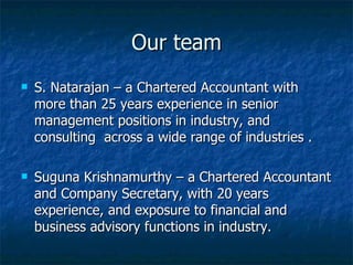 Our team S. Natarajan – a Chartered Accountant with more than 25 years experience in senior management positions in industry, and consulting  across a wide range of industries .  Suguna Krishnamurthy – a Chartered Accountant and Company Secretary, with 20 years  experience, and exposure to financial and business advisory functions in industry. 