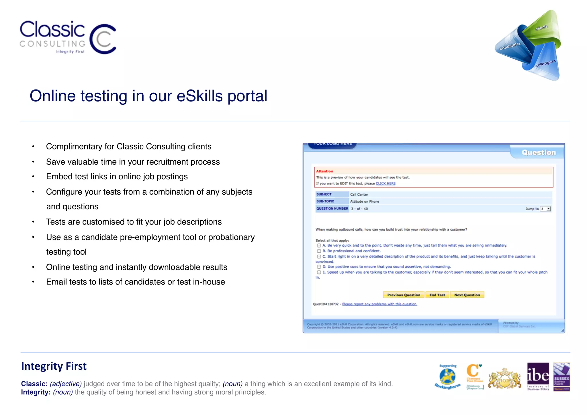 Online testing in our eSkills portal!

   •    Complimentary for Classic Consulting clients!
   •    Save valuable time in your recruitment process!
   •    Embed test links in online job postings!
   •    Conﬁgure your tests from a combination of any subjects
        and questions!
   •    Tests are customised to ﬁt your job descriptions!
   •    Use as a candidate pre-employment tool or probationary
        testing tool!
   •    Online testing and instantly downloadable results!
   •    Email tests to lists of candidates or test in-house!




Integrity	
  First	
  
Classic: (adjective) judged over time to be of the highest quality; (noun) a thing which is an excellent example of its kind.
Integrity: (noun) the quality of being honest and having strong moral principles.
 