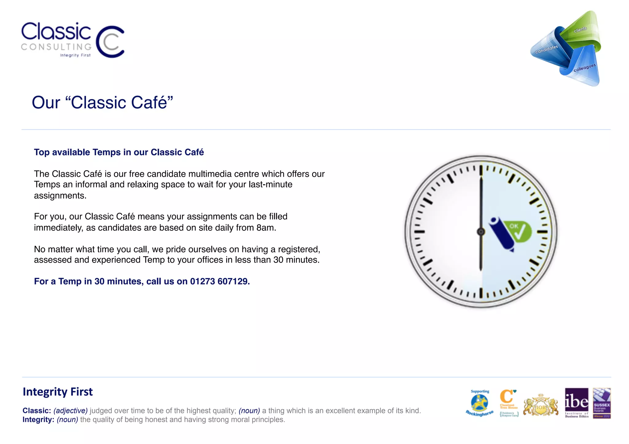 Our “Classic Café”!

   Top available Temps in our Classic Café !

   The Classic Café is our free candidate multimedia centre which offers our
   Temps an informal and relaxing space to wait for your last-minute
   assignments. !

   For you, our Classic Café means your assignments can be ﬁlled
   immediately, as candidates are based on site daily from 8am. !

   No matter what time you call, we pride ourselves on having a registered,
   assessed and experienced Temp to your ofﬁces in less than 30 minutes.!

   For a Temp in 30 minutes, call us on 01273 607129.!




Integrity	
  First	
  
Classic: (adjective) judged over time to be of the highest quality; (noun) a thing which is an excellent example of its kind.
Integrity: (noun) the quality of being honest and having strong moral principles.
 