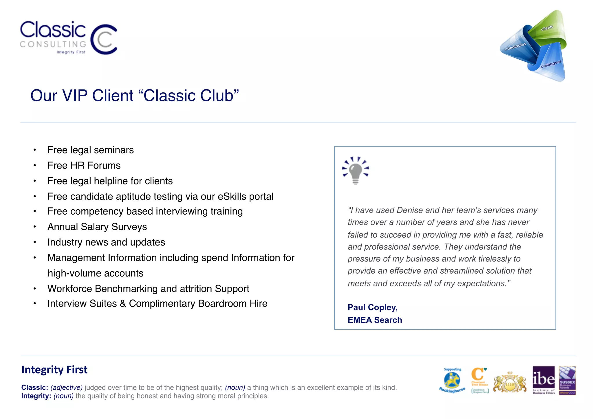 Our VIP Client “Classic Club”!


   •  Free legal seminars!
   •  Free HR Forums!
   •  Free legal helpline for clients!
   •  Free candidate aptitude testing via our eSkills portal!
   •  Free competency based interviewing training!                                                          “I have used Denise and her team’s services many
                                                                                                            times over a number of years and she has never
   •  Annual Salary Surveys!
                                                                                                            failed to succeed in providing me with a fast, reliable
   •  Industry news and updates!                                                                            and professional service. They understand the
   •  Management Information including spend Information for                                                pressure of my business and work tirelessly to
        high-volume accounts!                                                                               provide an effective and streamlined solution that
                                                                                                            meets and exceeds all of my expectations.”
   •  Workforce Benchmarking and attrition Support!
   •  Interview Suites & Complimentary Boardroom Hire!                                                      Paul Copley,
                                                                                                            EMEA Search




Integrity	
  First	
  
Classic: (adjective) judged over time to be of the highest quality; (noun) a thing which is an excellent example of its kind.
Integrity: (noun) the quality of being honest and having strong moral principles.
 