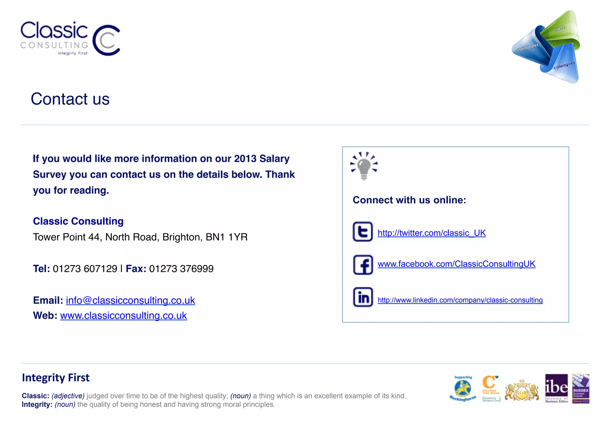 Contact us!


   If you would like more information on our 2013 Salary
   Survey you can contact us on the details below. Thank
   you for reading. 
                                                                                                           Connect with us online:

   Classic Consulting 
                                                                                                                   http://twitter.com/classic_UK
   Tower Point 44, North Road, Brighton, BN1 1YR 

                                                                                                                   www.facebook.com/ClassicConsultingUK
   Tel: 01273 607129 | Fax: 01273 376999 


   Email: info@classicconsulting.co.uk !                                                                           http://www.linkedin.com/company/classic-consulting

   Web: www.classicconsulting.co.uk !




Integrity	
  First	
  
Classic: (adjective) judged over time to be of the highest quality; (noun) a thing which is an excellent example of its kind.
Integrity: (noun) the quality of being honest and having strong moral principles.
 