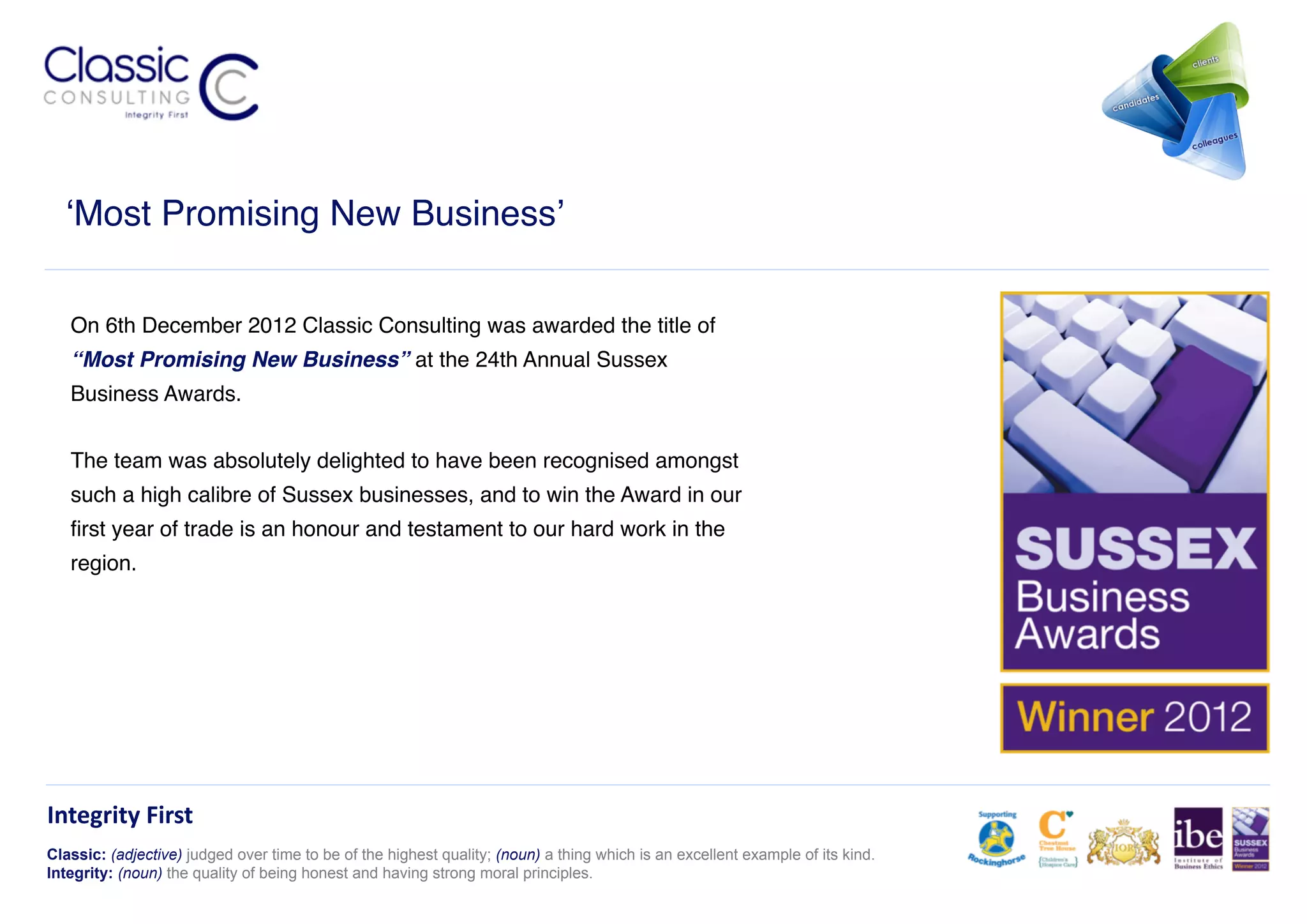 ‘Most Promising New Business’!


   On 6th December 2012 Classic Consulting was awarded the title of
   ‘‘Most Promising New Business” at the 24th Annual Sussex
   Business Awards. !


   The team was absolutely delighted to have been recognised amongst
   such a high calibre of Sussex businesses, and to win the Award in our
   ﬁrst year of trade is an honour and testament to our hard work in the
   region. !




Integrity	
  First	
  
Classic: (adjective) judged over time to be of the highest quality; (noun) a thing which is an excellent example of its kind.
Integrity: (noun) the quality of being honest and having strong moral principles.
 