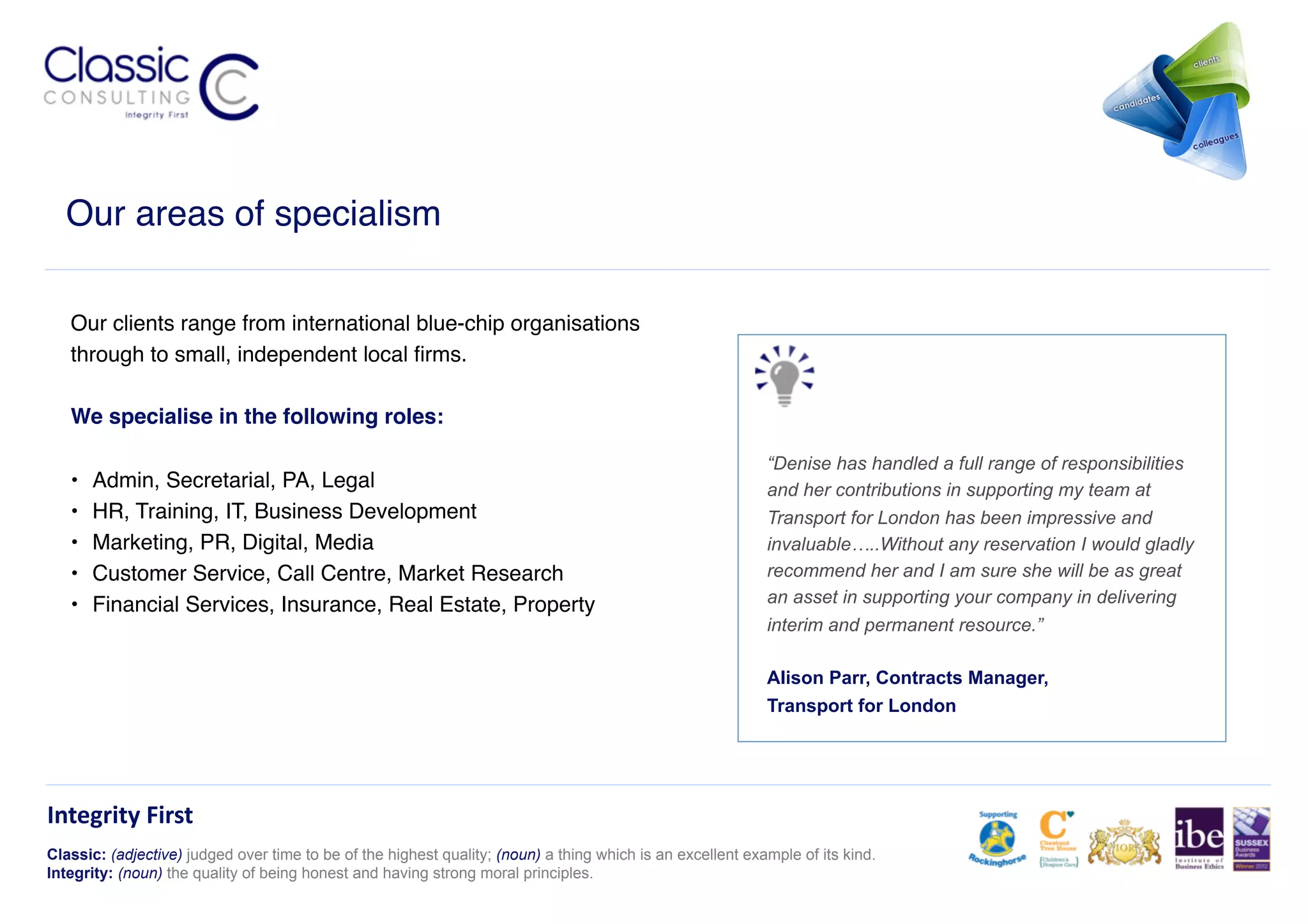 Our areas of specialism!

   Our clients range from international blue-chip organisations
   through to small, independent local ﬁrms. !

   We specialise in the following roles:!

                                                                                                            “Denise has handled a full range of responsibilities
   •    Admin, Secretarial, PA, Legal!                                                                      and her contributions in supporting my team at
   •    HR, Training, IT, Business Development!                                                             Transport for London has been impressive and
   •    Marketing, PR, Digital, Media !                                                                     invaluable…..Without any reservation I would gladly
   •    Customer Service, Call Centre, Market Research!                                                     recommend her and I am sure she will be as great
   •    Financial Services, Insurance, Real Estate, Property!                                               an asset in supporting your company in delivering
                                                                                                            interim and permanent resource.”

                                                                                                            Alison Parr, Contracts Manager,
                                                                                                            Transport for London




Integrity	
  First	
  
Classic: (adjective) judged over time to be of the highest quality; (noun) a thing which is an excellent example of its kind.
Integrity: (noun) the quality of being honest and having strong moral principles.
 