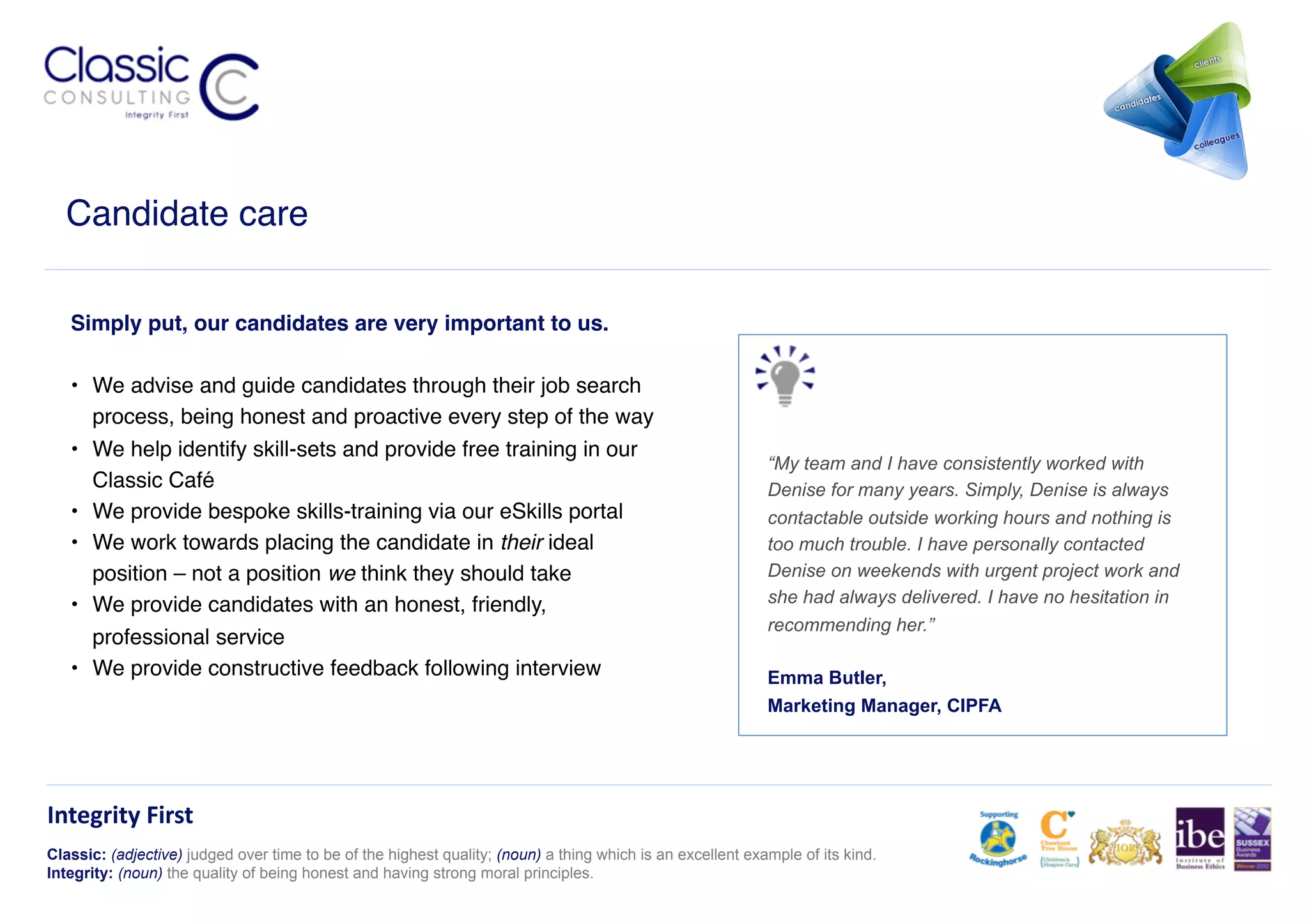 Candidate care!

   Simply put, our candidates are very important to us.!

   •  We advise and guide candidates through their job search
      process, being honest and proactive every step of the way!
   •  We help identify skill-sets and provide free training in our
                                                                                                            “My team and I have consistently worked with
      Classic Café !                                                                                        Denise for many years. Simply, Denise is always
   •  We provide bespoke skills-training via our eSkills portal!                                            contactable outside working hours and nothing is
   •  We work towards placing the candidate in their ideal                                                  too much trouble. I have personally contacted
      position – not a position we think they should take!                                                  Denise on weekends with urgent project work and
   •  We provide candidates with an honest, friendly,                                                       she had always delivered. I have no hesitation in
                                                                                                            recommending her.”
      professional service!
   •  We provide constructive feedback following interview !                                                Emma Butler,
                                                                                                            Marketing Manager, CIPFA




Integrity	
  First	
  
Classic: (adjective) judged over time to be of the highest quality; (noun) a thing which is an excellent example of its kind.
Integrity: (noun) the quality of being honest and having strong moral principles.
 