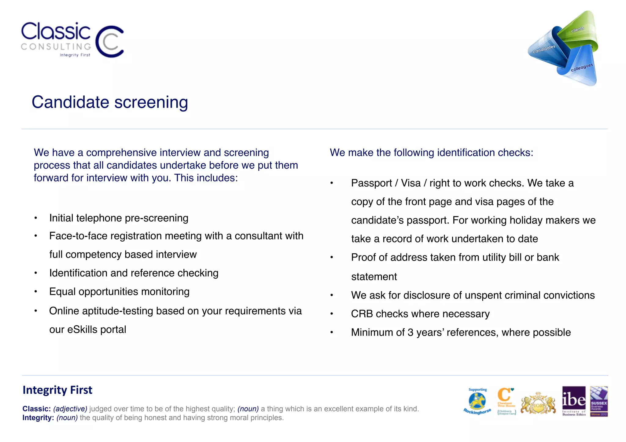 Candidate screening!

   We have a comprehensive interview and screening                                              We make the following identiﬁcation checks:!
   process that all candidates undertake before we put them
   forward for interview with you. This includes:!                                              •      Passport / Visa / right to work checks. We take a
                                                                                                       copy of the front page and visa pages of the
   •  Initial telephone pre-screening!                                                                 candidate’s passport. For working holiday makers we
   •  Face-to-face registration meeting with a consultant with                                         take a record of work undertaken to date!
        full competency based interview!                                                        •      Proof of address taken from utility bill or bank
   •  Identiﬁcation and reference checking!                                                            statement!
   •  Equal opportunities monitoring!                                                           •      We ask for disclosure of unspent criminal convictions!
   •  Online aptitude-testing based on your requirements via                                    •      CRB checks where necessary!
        our eSkills portal!                                                                     •      Minimum of 3 years’ references, where possible!




Integrity	
  First	
  
Classic: (adjective) judged over time to be of the highest quality; (noun) a thing which is an excellent example of its kind.
Integrity: (noun) the quality of being honest and having strong moral principles.
 