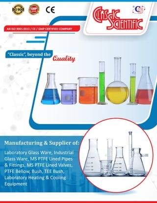 AN ISO 9001:2015 / CE / GMP CERTIFIED COMPANY
Quality
“Classic”,	beyond	the	
Manufacturing	&	Supplier	of:
Laboratory Glass Ware, Industrial
Glass Ware, MS PTFE Lined Pipes
& Fittings, MS PTFE Lined Valves,
PTFE Bellow, Bush, TEE Bush,
Laboratory Heating & Cooling
Equipment
 