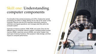 Skill one: Understanding
computer components
Functionality of the central processing unit (CPU). Explore the central
processing unit (CPU) in detail, delving into its role as the "brain" of the
computer. Discuss how the CPU executes instructions, performs
arithmetic and logical operations, and manages data flow within the
computer system.
Overview of memory systems. RAM, ROM, and cache: Dive into the
different types of computer memory systems, including random access
memory (RAM), read-only memory (ROM), and cache. Explain how
each type of memory functions, their purpose in data storage, and their
impact on computer performance.
TEACH A COURSE 4
 