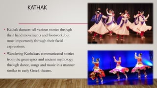 KATHAK
• Kathak dancers tell various stories through
their hand movements and footwork, but
most importantly through their facial
expressions.
• Wandering Kathakars communicated stories
from the great epics and ancient mythology
through dance, songs and music in a manner
similar to early Greek theatre.
 