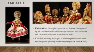 KATHAKALI
• Kathakali is a "story play" genre of art, but one distinguished
by the elaborately colourful make-up, costumes and facemasks
that the traditionally male actor-dancers wear.
• Kathakali primarily developed as a Hindu performance art in
the Malayalam-speaking southwestern region of India (Kerala).
 
