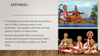 KATHAKALI
• A Kathakali performance, like all classical dance
arts of India, synthesizes music, vocal
performers, choreography and hand and facial
gestures together to express ideas.
• However, Kathakali differs in that it also
incorporates movements from ancient Indian
martial arts and athletic traditions of South
India.
 
