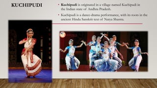 KUCHIPUDI • Kuchipudi is originated in a village named Kuchipudi in
the Indian state of Andhra Pradesh.
• Kuchipudi is a dance-drama performance, with its roots in the
ancient Hindu Sanskrit text of Natya Shastra.
 