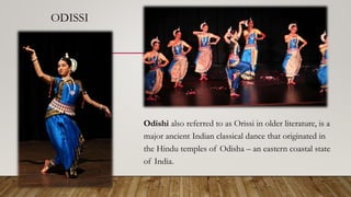 ODISSI
Odishi also referred to as Orissi in older literature, is a
major ancient Indian classical dance that originated in
the Hindu temples of Odisha – an eastern coastal state
of India.
 