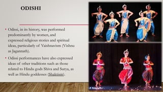 ODISHI
• Odissi, in its history, was performed
predominantly by women, and
expressed religious stories and spiritual
ideas, particularly of Vaishnavism (Vishnu
as Jagannath).
• Odissi performances have also expressed
ideas of other traditions such as those
related to Hindu gods Shiva and Surya, as
well as Hindu goddesses (Shaktism).
 