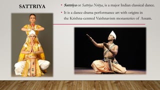 SATTRIYA • Sattriya or Sattriya Nritya, is a major Indian classical dance.
• It is a dance-drama performance art with origins in
the Krishna-centred Vaishnavism monasteries of Assam.
 