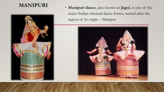MANIPURI • Manipuri dance, also known as Jagoi, is one of the
major Indian classical dance forms, named after the
region of its origin – Manipur.
 