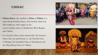 CHHAU
• Chhau dance, also spelled as Chau or Chhau, is a
semi classical Indian dance with martial, tribal and
folk traditions, with origins in the
eastern Indian states of Jharkhand, West Bengal,
and Odisha.
• It is found in three styles named after the location
where they are performed, i.e. the Purulia Chau
of Bengal, the Seraikella Chau of Jharkhand, and
the Mayurbhanj Chau of Odisha.
 
