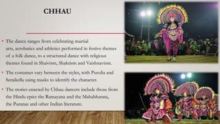 CHHAU
• The dance ranges from celebrating martial
arts, acrobatics and athletics performed in festive themes
of a folk dance, to a structured dance with religious
themes found in Shaivism, Shaktism and Vaishnavism.
• The costumes vary between the styles, with Purulia and
Seraikella using masks to identify the character.
• The stories enacted by Chhau dancers include those from
the Hindu epics the Ramayana and the Mahabharata,
the Puranas and other Indian literature.
 
