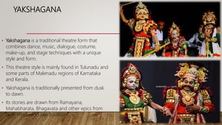 YAKSHAGANA
• Yakshagana is a traditional theatre form that
combines dance, music, dialogue, costume,
make-up, and stage techniques with a unique
style and form.
• This theatre style is mainly found in Tulunadu and
some parts of Malenadu regions of Karnataka
and Kerala.
• Yakshagana is traditionally presented from dusk
to dawn.
• Its stories are drawn from Ramayana,
Mahabharata, Bhagavata and other epics from
both Hindu and Jain traditions.
 