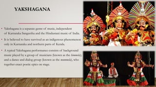 YAKSHAGANA
• Yakshagana is a separate genre of music, independent
of Karnataka Sangeetha and the Hindustani music of India.
• It is believed to have survived as an indigenous phenomenon
only in Karnataka and northern parts of Kerala.
• A typical Yakshagana performance consists of background
music played by a group of musicians (known as the himmela);
and a dance and dialog group (known as the mummela), who
together enact poetic epics on stage.
 
