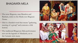 BHAGAVATA MELA
• The term Bhagavata, state Brandon and
Banham, refers to the Hindu text Bhagavata
Purana.
• Mela is a Sanskrit word that means "gathering,
meeting of a group" and connotes a folk
festival.
• The traditional Bhagavata Mela performance
acts out the legends of Hinduism, set to
the Carnatic style music.
 