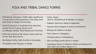 FOLK AND TRIBAL DANCE FORMS
• Folk dances and plays in India retain significance
in rural areas as the expression of the daily work
and rituals of village communities.
• Sanskrit literature of medieval times describes
several forms of group dances such
as Hallisaka, Rasaka, Dand Rasaka and Charchari.
• India has numerous folk dances. Every state has
its own folk dance forms
• like Bedara Vesha, Dollu Kunitha in Karnataka,
• Thirayattam and Theyyam in Kerala,
• Garba, Gagari
(dance), Ghodakhund & Dandiya in Gujarat,
• Kalbelia, Ghoomar, Rasiya in Rajasthan,
• Neyopa, Bacha Nagma in Jammu and Kashmir,
• Bhangra & Giddha in Punjab,
• Perini Dance in Telangana,
• Chholiya dance in Uttarakhand,
• Bihu and Bagurumba dance in Assam,
• Sambalpuri Dance in Western Odisha and likewise for
each state and smaller regions in it.
 