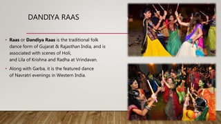 DANDIYA RAAS
• Raas or Dandiya Raas is the traditional folk
dance form of Gujarat & Rajasthan India, and is
associated with scenes of Holi,
and Lila of Krishna and Radha at Vrindavan.
• Along with Garba, it is the featured dance
of Navratri evenings in Western India.
 