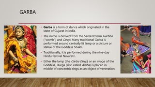GARBA
• Garba is a form of dance which originated in the
state of Gujarat in India.
• The name is derived from the Sanskrit term Garbha
("womb") and Deep. Many traditional Garba is
performed around centrally lit lamp or a picture or
statue of the Goddess Shakti.
• Traditionally, it is performed during the nine-day
Hindu festival Navaratri.
• Either the lamp (the Garba Deep) or an image of the
Goddess, Durga (also called Amba) is placed in
middle of concentric rings as an object of veneration.
 