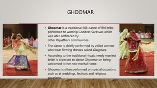 GHOOMAR
• Ghoomar is a traditional folk dance of Bhil tribe
performed to worship Goddess Sarasvati which
was later embraced by
other Rajasthani communities.
• The dance is chiefly performed by veiled women
who wear flowing dresses called Ghaghara.
• According to the traditional rituals, newly married
bride is expected to dance Ghoomar on being
welcomed to her new marital home.
• Ghoomar is often performed on special occasions,
such as at weddings, festivals and religious
occasions.
 