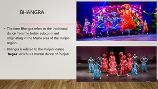 BHANGRA
• The term Bhangra refers to the traditional
dance from the Indian subcontinent
originating in the Majha area of the Punjab
region.
• Bhangra is related to the Punjabi dance
‘Bagaa' which is a martial dance of Punjab.
 