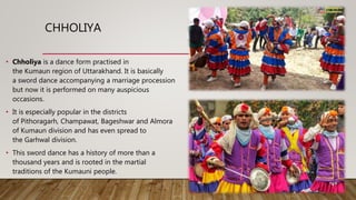 CHHOLIYA
• Chholiya is a dance form practised in
the Kumaun region of Uttarakhand. It is basically
a sword dance accompanying a marriage procession
but now it is performed on many auspicious
occasions.
• It is especially popular in the districts
of Pithoragarh, Champawat, Bageshwar and Almora
of Kumaun division and has even spread to
the Garhwal division.
• This sword dance has a history of more than a
thousand years and is rooted in the martial
traditions of the Kumauni people.
 