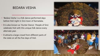 BEDARA VESHA
• ‘Bedara Vesha’ is a folk dance performed days
before Holi night in Sirsi town of Karnataka.
• It is also known as ‘Hunter Dance’. People of Sirsi
celebrate Holi with this unique folk dance every
alternate year.
• It attracts a large crowd from different parts of
the state on all the five days of Holi.
 