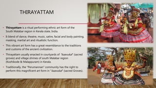THIRAYATTAM
• Thirayattam is a ritual performing ethnic art form of the
South Malabar region in Kerala state, India.
• It blend of dance, theatre, music, satire, facial and body painting,
masking, martial art and ritualistic function.
• This vibrant art form has a great resemblance to the traditions
and customs of the ancient civilization.
• Thirayattam usually enacted in courtyards of "kaavukal" (sacred
groves) and village shrines of south Malabar region
(Kozhikode & Malappuram) in Kerala.
• Traditionally, the "Perumannan" community has the right to
perform this magnificent art form in "kaavukal" (sacred Groves).
 