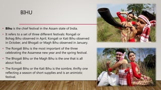 BIHU
• Bihu is the chief festival in the Assam state of India.
• It refers to a set of three different festivals: Rongali or
Bohag Bihu observed in April, Kongali or Kati Bihu observed
in October, and Bhogali or Magh Bihu observed in January.
• The Rongali Bihu is the most important of the three
celebrating the Assamese new year and the spring festival.
• The Bhogali Bihu or the Magh Bihu is the one that is all
about food.
• The Kongali Bihu or the Kati Bihu is the sombre, thrifty one
reflecting a season of short supplies and is an animistic
festival.
 